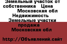 Земельный участок от собственника › Цена ­ 550 000 - Московская обл. Недвижимость » Земельные участки продажа   . Московская обл.